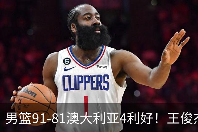 男篮91-81澳大利亚4利好！王俊杰全面，2将回暖，赵继伟后场大核